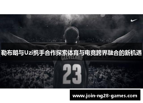 勒布朗与Uzi携手合作探索体育与电竞跨界融合的新机遇