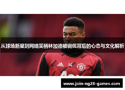 从球场新星到网络笑柄林加德被调侃背后的心态与文化解析