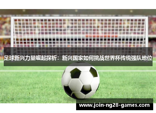 足球新兴力量崛起探析:新兴国家如何挑战世界杯传统强队地位 足球新兴力量崛起探析:新兴国家如何挑战世界杯传统强队地位