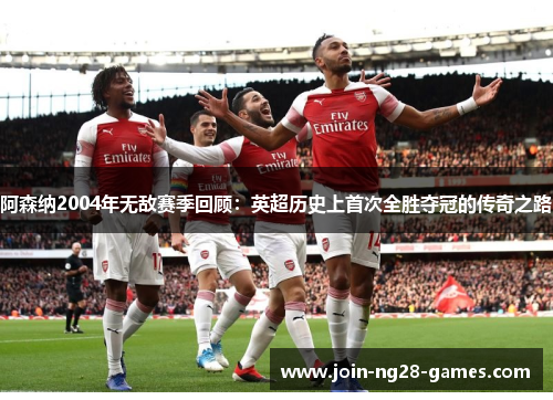 阿森纳2004年无敌赛季回顾:英超历史上首次全胜夺冠的传奇之路 阿森纳2004年无敌赛季回顾:英超历史上首次全胜夺冠的传奇之路