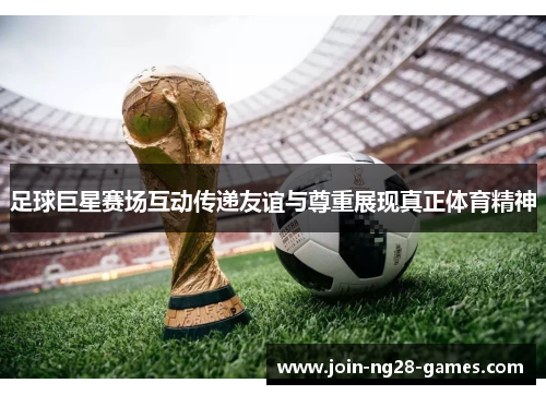 足球巨星赛场互动传递友谊与尊重展现真正体育精神 足球巨星赛场互动传递友谊与尊重展现真正体育精神