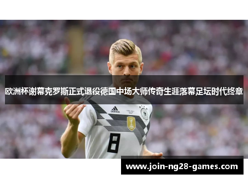 欧洲杯谢幕克罗斯正式退役德国中场大师传奇生涯落幕足坛时代终章