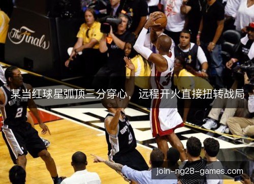 某当红球星弧顶三分穿心，远程开火直接扭转战局