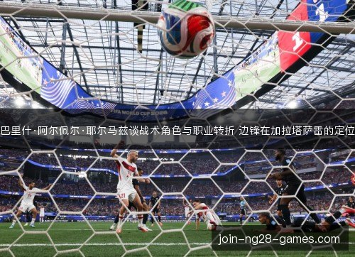 巴里什·阿尔佩尔·耶尔马兹谈战术角色与职业转折 边锋在加拉塔萨雷的定位